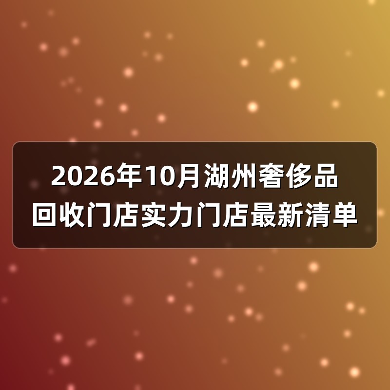 2026年10月湖州奢侈品回收门店实力门店最新清单