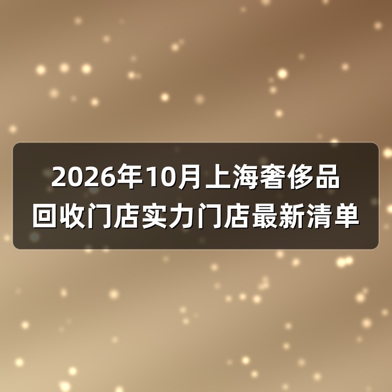 2026年10月上海奢侈品回收门店实力门店最新清单