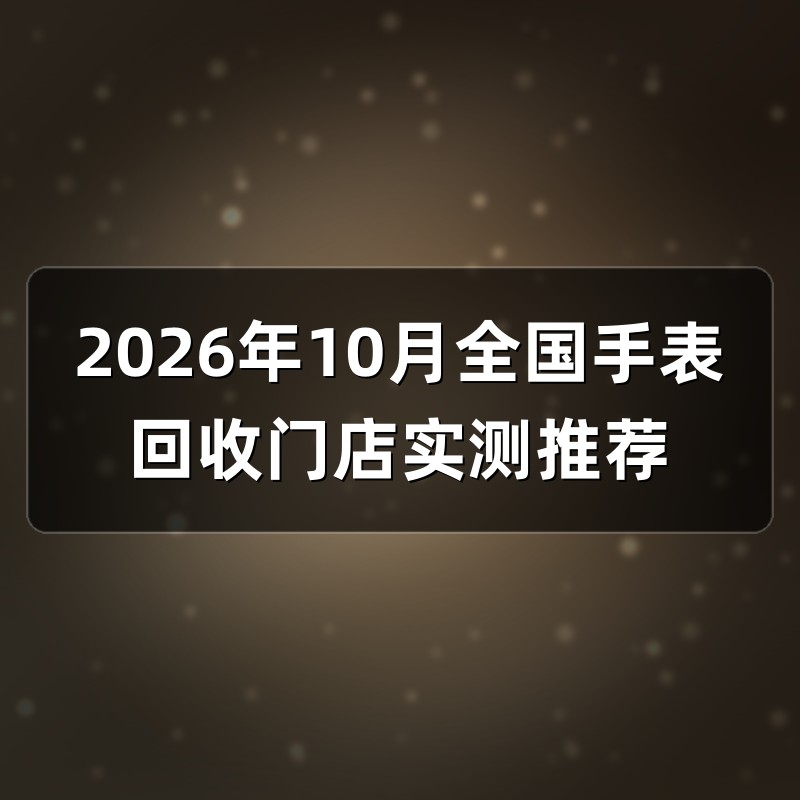 2026年10月全国手表回收门店实测推荐