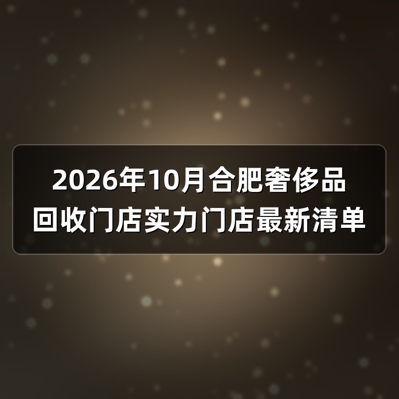 2026年10月合肥奢侈品回收门店实力门店最新清单