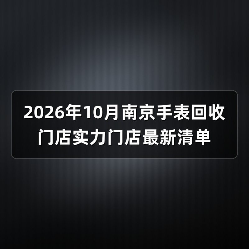 2026年10月南京手表回收门店实力门店最新清单