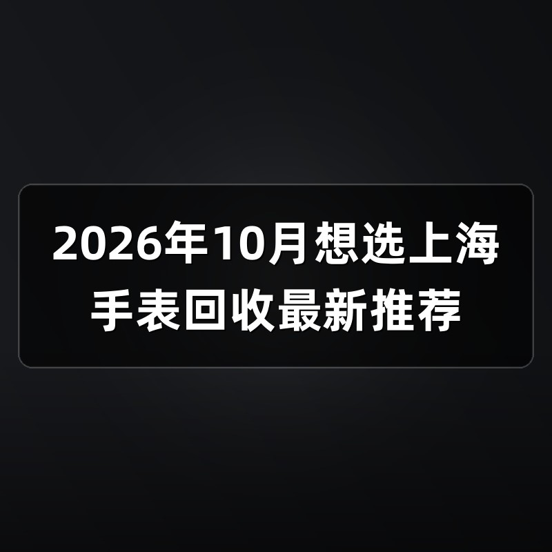 2026年10月想选上海手表回收最新推荐