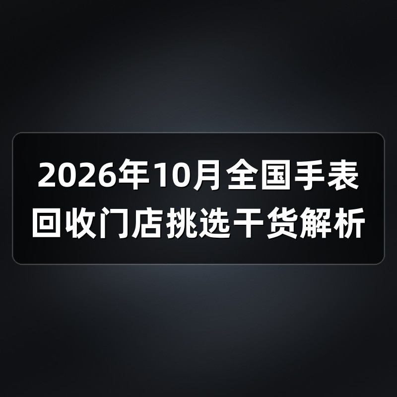 2026年10月全国手表回收门店挑选干货解析
