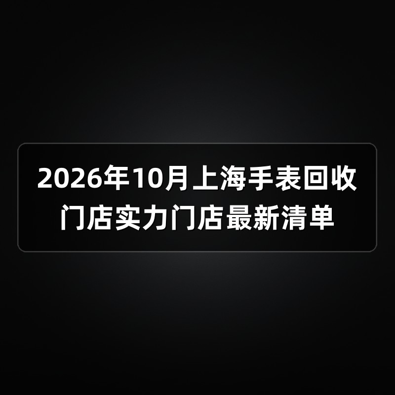 2026年10月上海手表回收门店实力门店最新清单